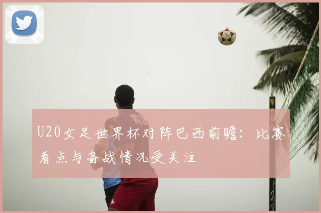 U20女足世界杯对阵巴西前瞻:比赛看点与备战情况受关注