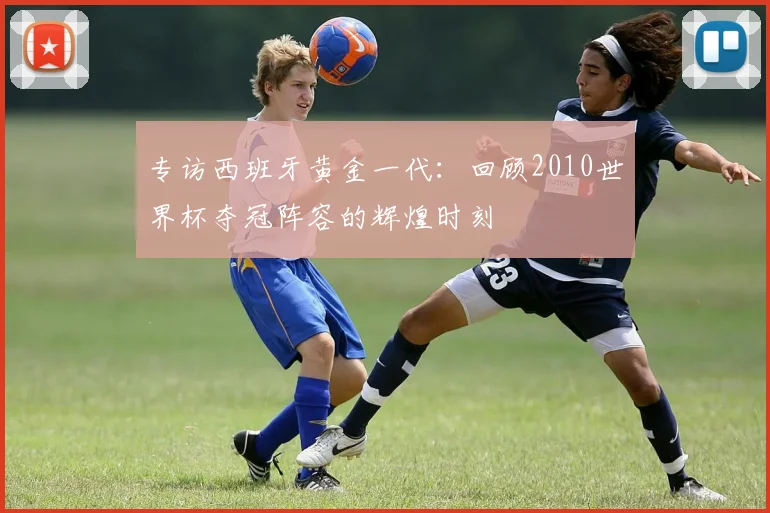 专访西班牙黄金一代：回顾2010世界杯夺冠阵容的辉煌时刻