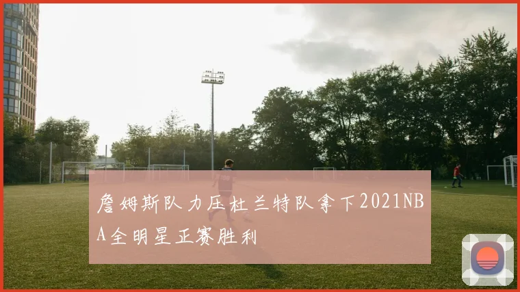 詹姆斯队力压杜兰特队拿下2021NBA全明星正赛胜利