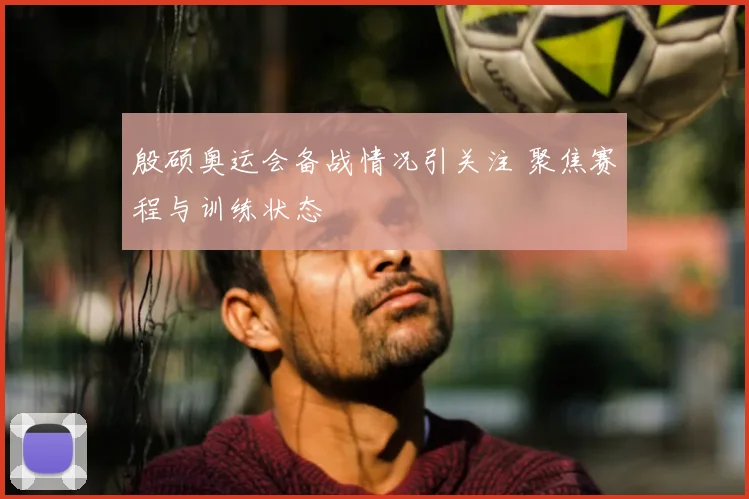 殷硕奥运会备战情况引关注 聚焦赛程与训练状态