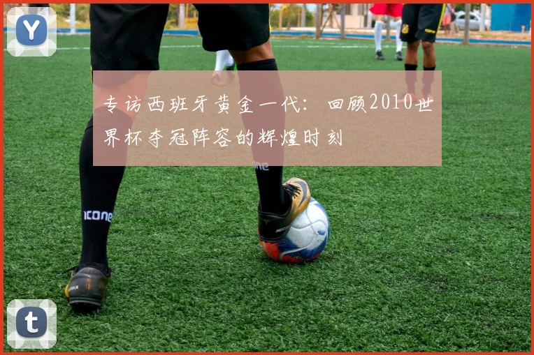 专访西班牙黄金一代：回顾2010世界杯夺冠阵容的辉煌时刻