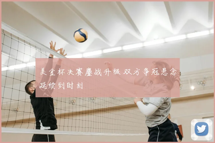 美金杯决赛鏖战升级 双方争冠悬念延续到时刻