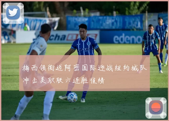 梅西领衔迈阿密国际迎战纽约城队冲击美职联六连胜佳绩