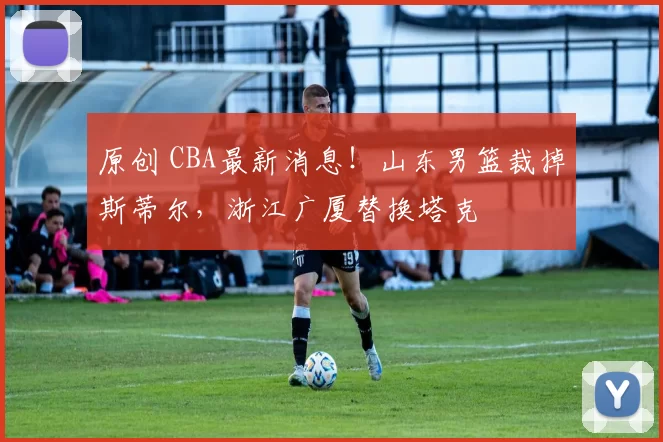 原创 CBA最新消息！山东男篮裁掉斯蒂尔，浙江广厦替换塔克