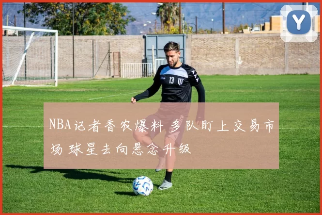 NBA记者香农爆料 多队盯上交易市场 球星去向悬念升级