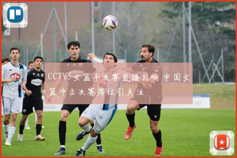 CCTV5女篮半决赛直播打响 中国女篮冲击决赛席位引关注