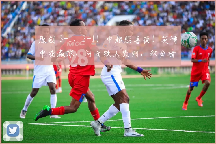 原创 3-1，2-1！中超悲喜夜！英博申花赢球，河南铁人失利，积分榜刷新