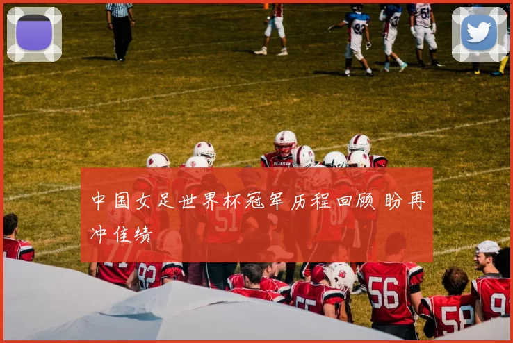中国女足世界杯冠军历程回顾 盼再冲佳绩