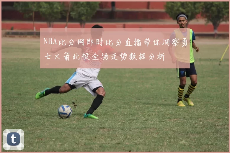 NBA比分网即时比分直播带你洞察勇士火箭此役全场走势数据分析