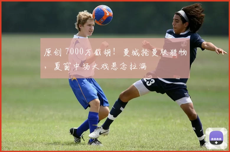 原创 7000万截胡！曼城抢曼联猎物，夏窗中场大戏悬念拉满