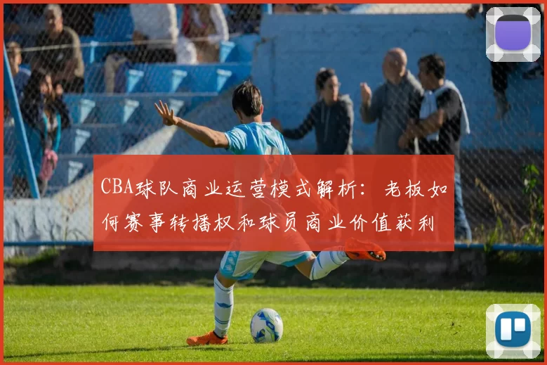 CBA球队商业运营模式解析：老板如何赛事转播权和球员商业价值获利
