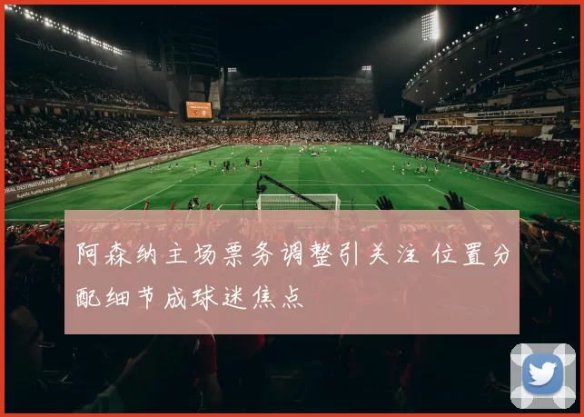 阿森纳主场票务调整引关注 位置分配细节成球迷焦点