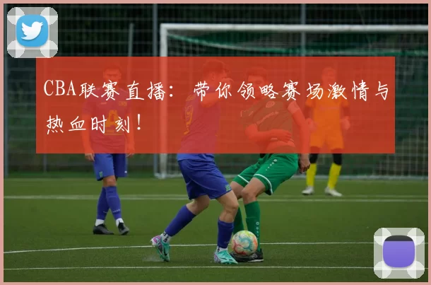 CBA联赛直播：带你领略赛场激情与热血时刻！