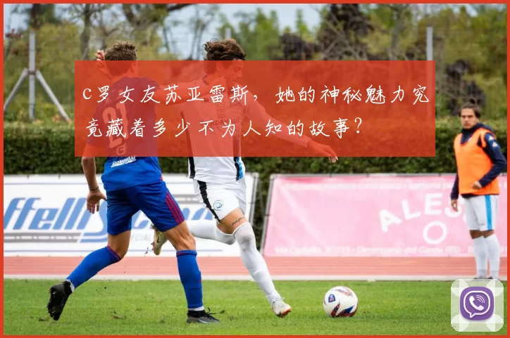 c罗女友苏亚雷斯，她的神秘魅力究竟藏着多少不为人知的故事？