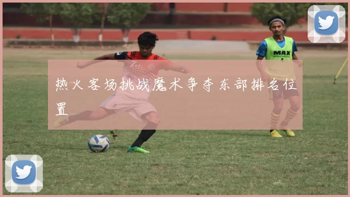 热火客场挑战魔术争夺东部排名位置