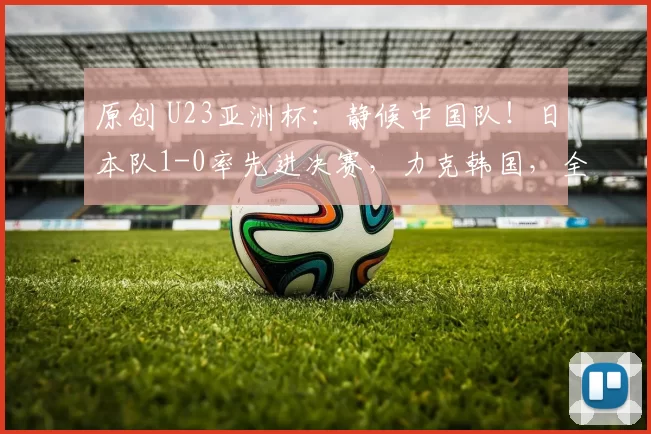 原创 U23亚洲杯：静候中国队！日本队1-0率先进决赛，力克韩国，全队很兴奋