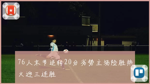 76人末节逆转20分劣势主场险胜热火迎三连胜