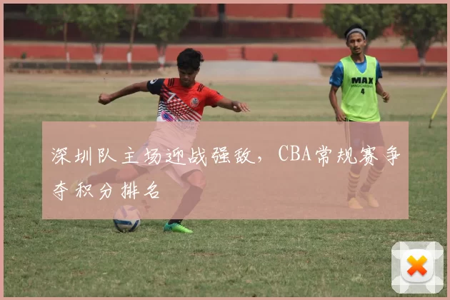 深圳队主场迎战强敌,CBA常规赛争夺积分排名