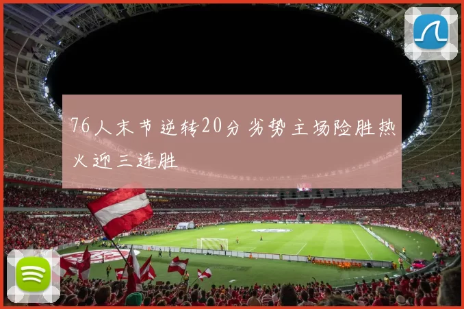 76人末节逆转20分劣势主场险胜热火迎三连胜