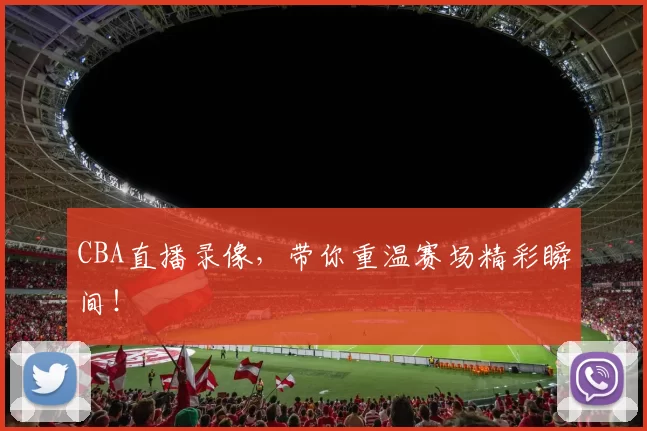 CBA直播录像，带你重温赛场精彩瞬间！