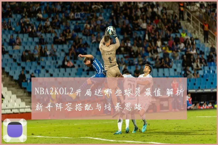 NBA2KOL2开局送哪些球员最值 解析新手阵容搭配与培养思路