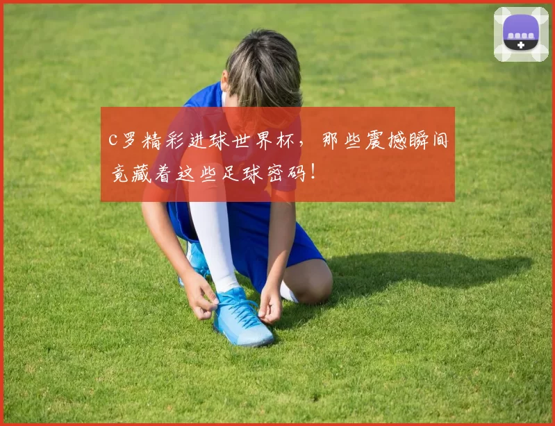 c罗精彩进球世界杯，那些震撼瞬间竟藏着这些足球密码！
