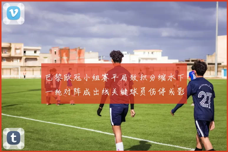 巴黎欧冠小组赛平局致积分缩水下一轮对阵成出线关键球员伤停或影响排兵