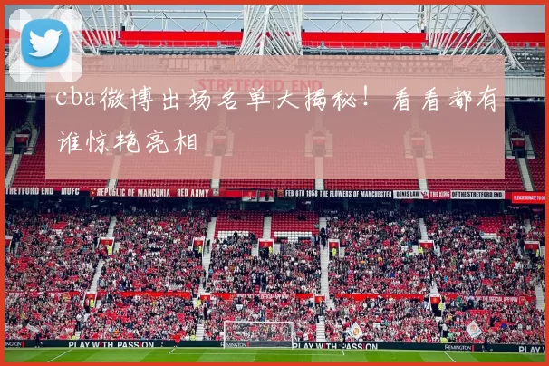 cba微博出场名单大揭秘！看看都有谁惊艳亮相