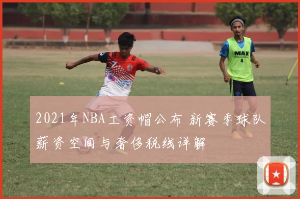 2021年NBA工资帽公布 新赛季球队薪资空间与奢侈税线详解