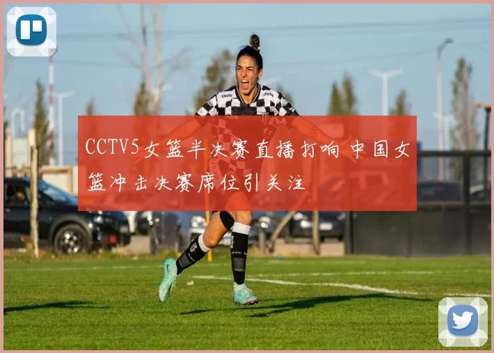 CCTV5女篮半决赛直播打响 中国女篮冲击决赛席位引关注