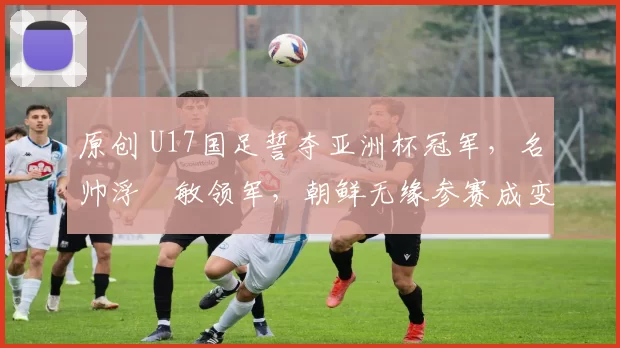 原创 U17国足誓夺亚洲杯冠军，名帅浮嶋敏领军，朝鲜无缘参赛成变数