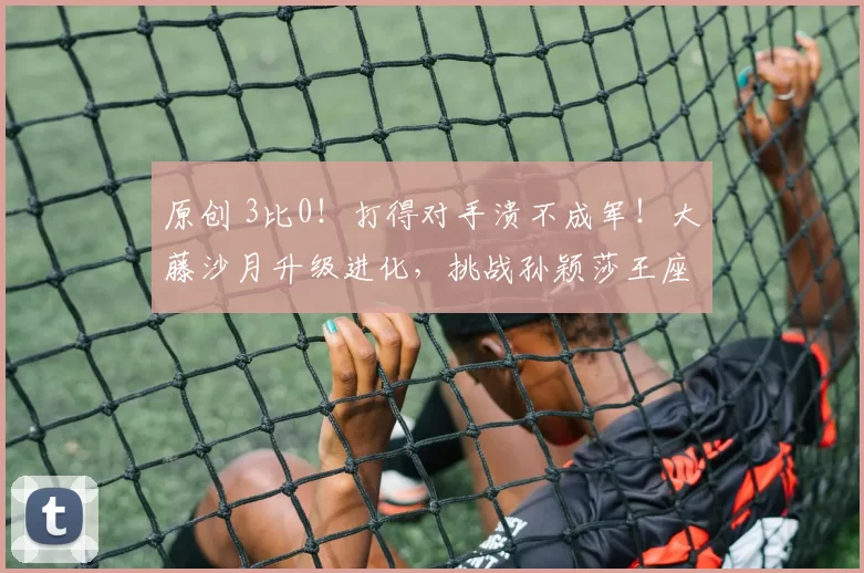 原创 3比0！打得对手溃不成军！大藤沙月升级进化，挑战孙颖莎王座？