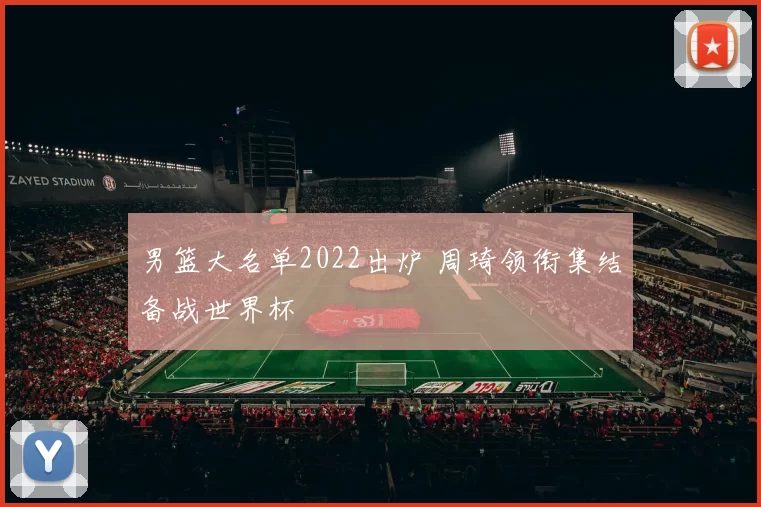 男篮大名单2022出炉 周琦领衔集结备战世界杯
