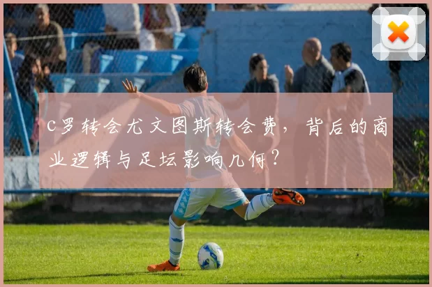 c罗转会尤文图斯转会费，背后的商业逻辑与足坛影响几何？
